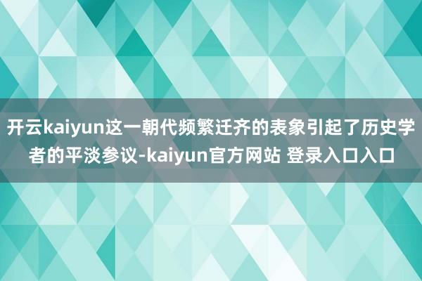 开云kaiyun这一朝代频繁迁齐的表象引起了历史学者的平淡参议-kaiyun官方网站 登录入口入口