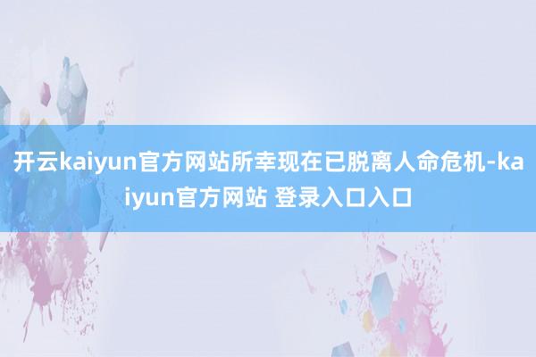 开云kaiyun官方网站所幸现在已脱离人命危机-kaiyun官方网站 登录入口入口