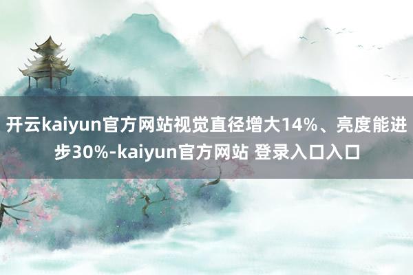 开云kaiyun官方网站视觉直径增大14%、亮度能进步30%-kaiyun官方网站 登录入口入口