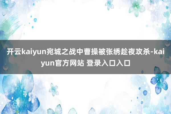 开云kaiyun宛城之战中曹操被张绣趁夜攻杀-kaiyun官方网站 登录入口入口