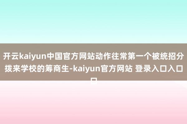 开云kaiyun中国官方网站动作往常第一个被统招分拨来学校的筹商生-kaiyun官方网站 登录入口入口
