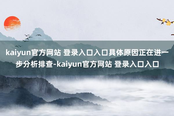 kaiyun官方网站 登录入口入口具体原因正在进一步分析排查-kaiyun官方网站 登录入口入口