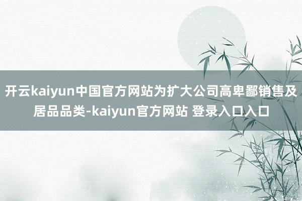 开云kaiyun中国官方网站为扩大公司高卑鄙销售及居品品类-kaiyun官方网站 登录入口入口