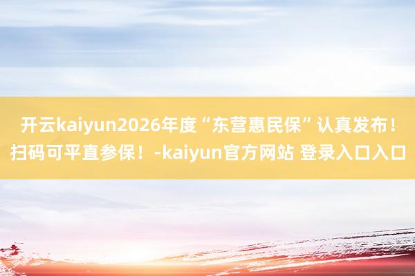 开云kaiyun2026年度“东营惠民保”认真发布！扫码可平直参保！-kaiyun官方网站 登录入口入口