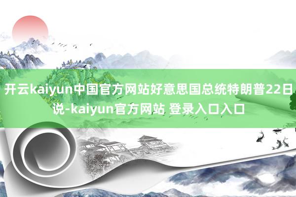 开云kaiyun中国官方网站好意思国总统特朗普22日说-kaiyun官方网站 登录入口入口