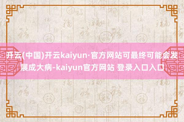 开云(中国)开云kaiyun·官方网站可最终可能会发展成大病-kaiyun官方网站 登录入口入口