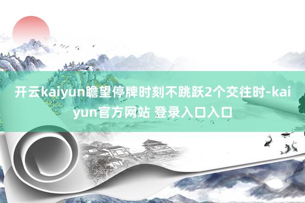 开云kaiyun瞻望停牌时刻不跳跃2个交往时-kaiyun官方网站 登录入口入口
