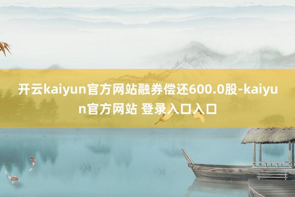 开云kaiyun官方网站融券偿还600.0股-kaiyun官方网站 登录入口入口