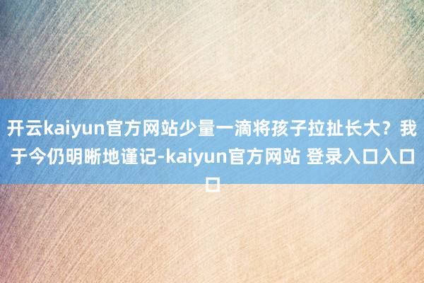 开云kaiyun官方网站少量一滴将孩子拉扯长大？我于今仍明晰地谨记-kaiyun官方网站 登录入口入口