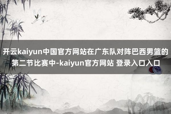 开云kaiyun中国官方网站在广东队对阵巴西男篮的第二节比赛中-kaiyun官方网站 登录入口入口