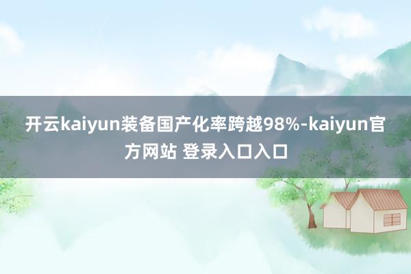 开云kaiyun装备国产化率跨越98%-kaiyun官方网站 登录入口入口