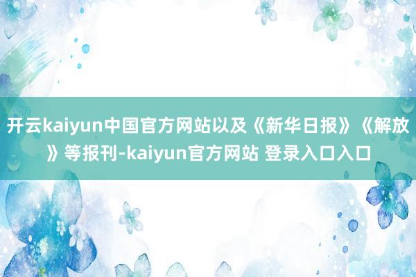 开云kaiyun中国官方网站以及《新华日报》《解放》等报刊-kaiyun官方网站 登录入口入口
