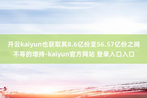 开云kaiyun也获取其8.6亿份至56.57亿份之间不等的增持-kaiyun官方网站 登录入口入口