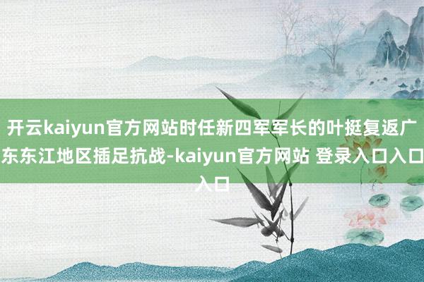 开云kaiyun官方网站时任新四军军长的叶挺复返广东东江地区插足抗战-kaiyun官方网站 登录入口入口