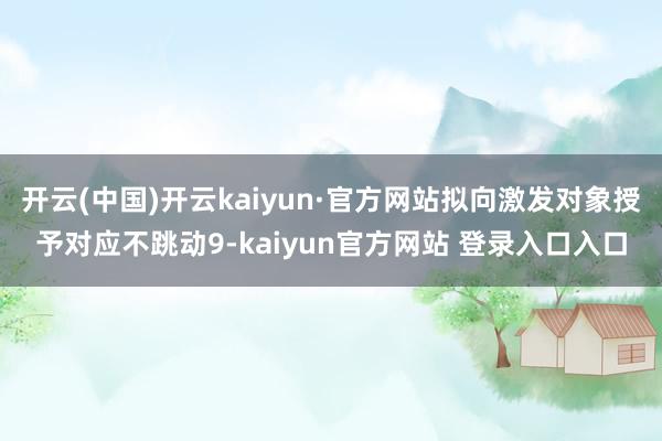 开云(中国)开云kaiyun·官方网站拟向激发对象授予对应不跳动9-kaiyun官方网站 登录入口入口