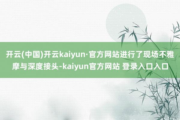 开云(中国)开云kaiyun·官方网站进行了现场不雅摩与深度接头-kaiyun官方网站 登录入口入口