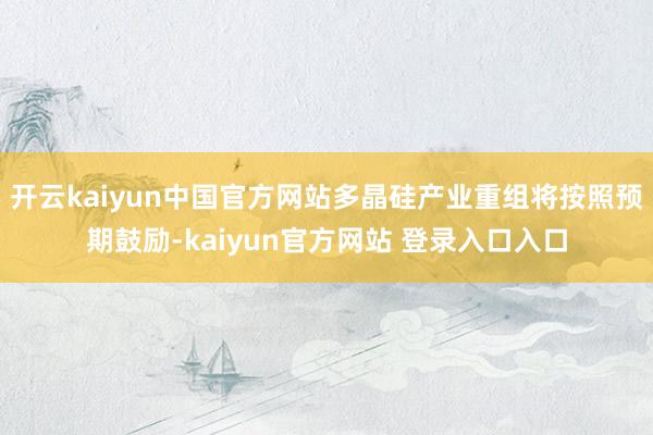 开云kaiyun中国官方网站多晶硅产业重组将按照预期鼓励-kaiyun官方网站 登录入口入口