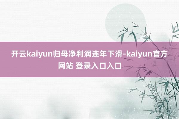 开云kaiyun  归母净利润连年下滑-kaiyun官方网站 登录入口入口