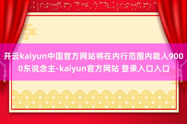 开云kaiyun中国官方网站将在内行范围内裁人9000东说念主-kaiyun官方网站 登录入口入口