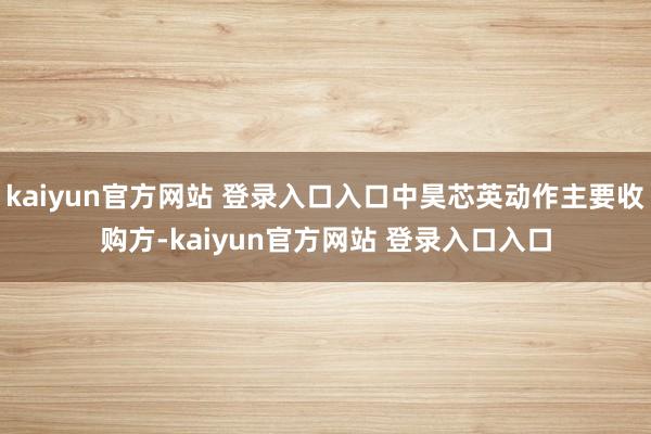 kaiyun官方网站 登录入口入口中昊芯英动作主要收购方-kaiyun官方网站 登录入口入口