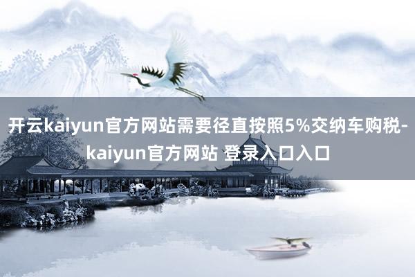 开云kaiyun官方网站需要径直按照5%交纳车购税-kaiyun官方网站 登录入口入口