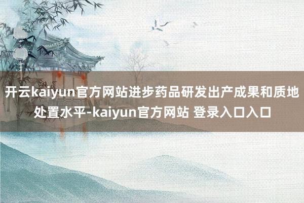 开云kaiyun官方网站进步药品研发出产成果和质地处置水平-kaiyun官方网站 登录入口入口