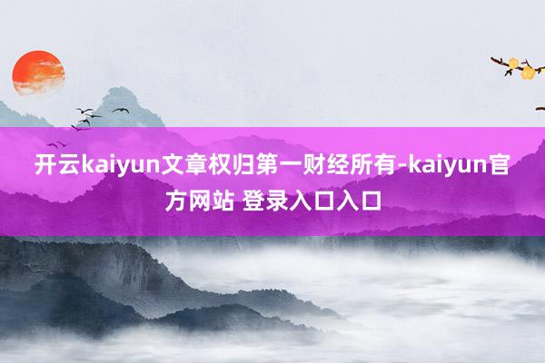 开云kaiyun文章权归第一财经所有-kaiyun官方网站 登录入口入口