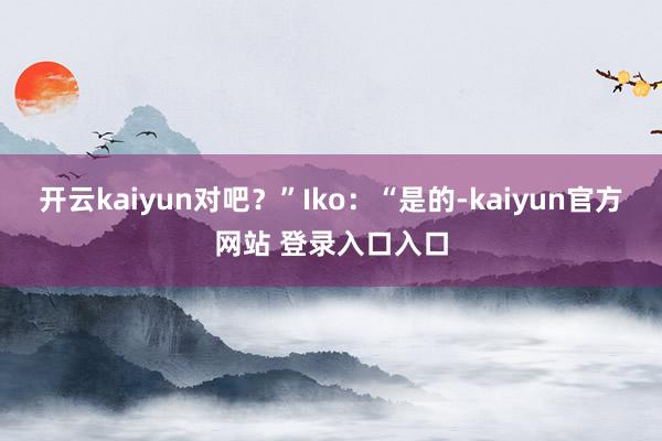 开云kaiyun对吧?”Iko:“是的-kaiyun官方网站 登录入口入口