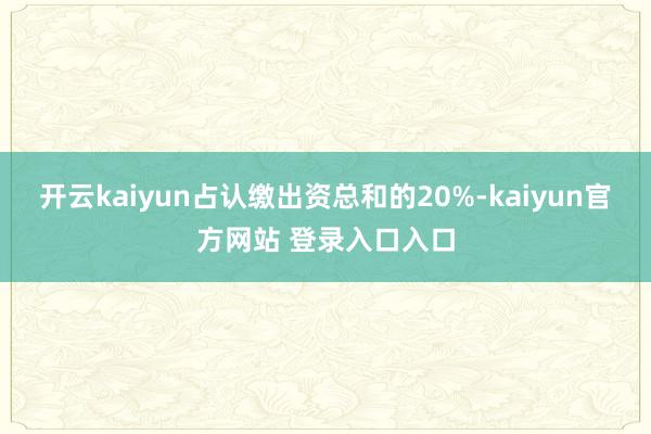 开云kaiyun占认缴出资总和的20%-kaiyun官方网站 登录入口入口