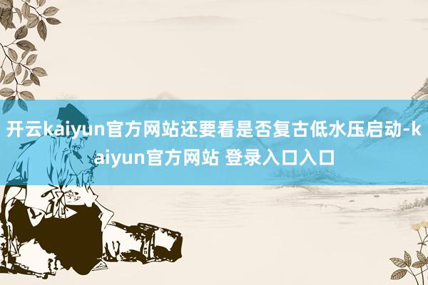 开云kaiyun官方网站还要看是否复古低水压启动-kaiyun官方网站 登录入口入口