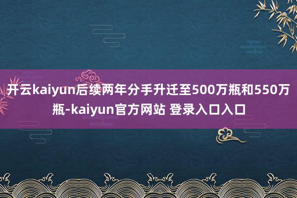 开云kaiyun后续两年分手升迁至500万瓶和550万瓶-kaiyun官方网站 登录入口入口