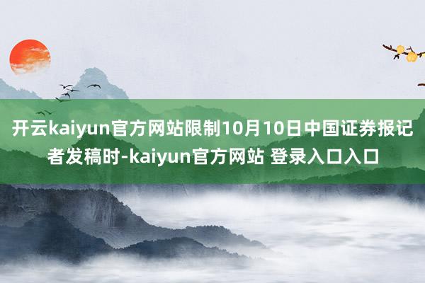 开云kaiyun官方网站限制10月10日中国证券报记者发稿时-kaiyun官方网站 登录入口入口