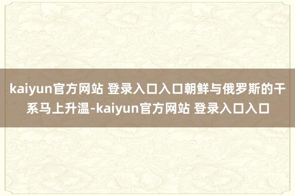 kaiyun官方网站 登录入口入口朝鲜与俄罗斯的干系马上升温-kaiyun官方网站 登录入口入口
