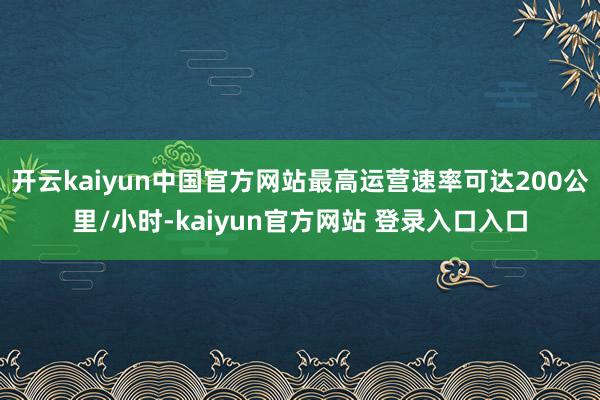 开云kaiyun中国官方网站最高运营速率可达200公里/小时-kaiyun官方网站 登录入口入口