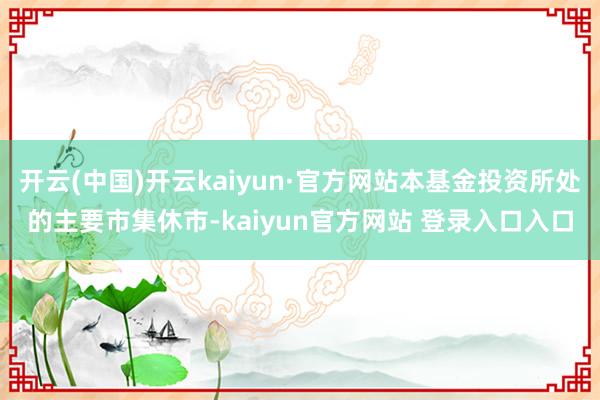 开云(中国)开云kaiyun·官方网站本基金投资所处的主要市集休市-kaiyun官方网站 登录入口入口
