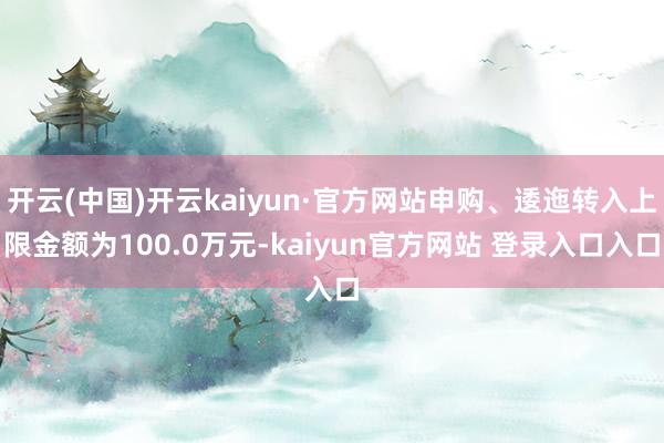 开云(中国)开云kaiyun·官方网站申购、逶迤转入上限金额为100.0万元-kaiyun官方网站 登录入口入口