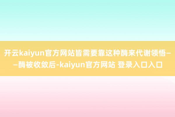 开云kaiyun官方网站皆需要靠这种酶来代谢领悟——酶被收敛后-kaiyun官方网站 登录入口入口