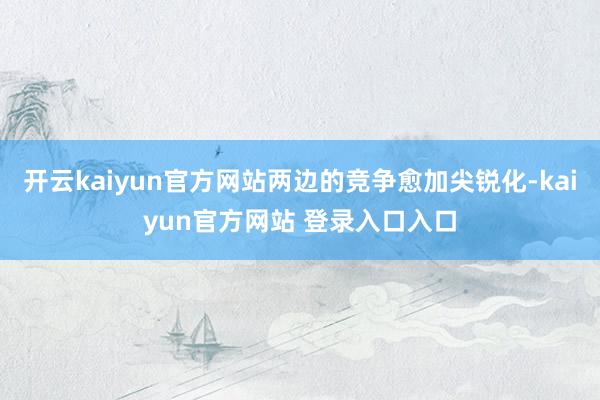 开云kaiyun官方网站两边的竞争愈加尖锐化-kaiyun官方网站 登录入口入口