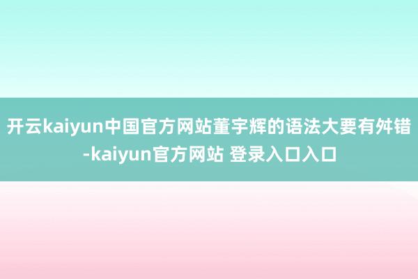 开云kaiyun中国官方网站董宇辉的语法大要有舛错-kaiyun官方网站 登录入口入口