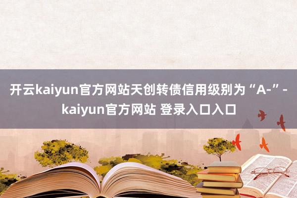 开云kaiyun官方网站天创转债信用级别为“A-”-kaiyun官方网站 登录入口入口
