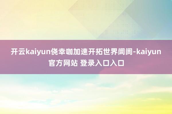 开云kaiyun侥幸咖加速开拓世界阛阓-kaiyun官方网站 登录入口入口
