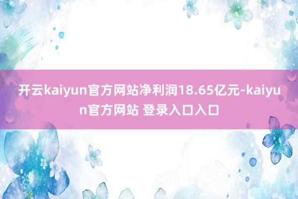 开云kaiyun官方网站净利润18.65亿元-kaiyun官方网站 登录入口入口
