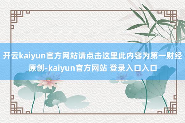 开云kaiyun官方网站请点击这里此内容为第一财经原创-kaiyun官方网站 登录入口入口
