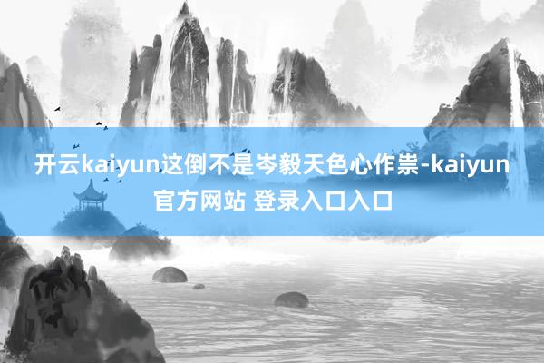 开云kaiyun这倒不是岑毅天色心作祟-kaiyun官方网站 登录入口入口