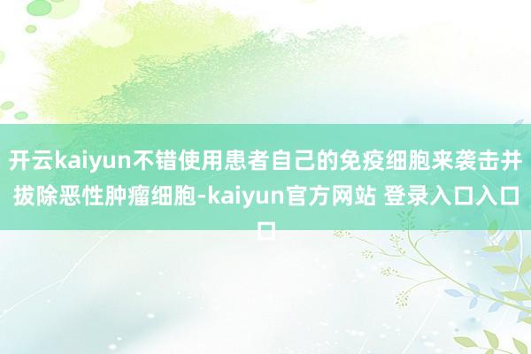 开云kaiyun不错使用患者自己的免疫细胞来袭击并拔除恶性肿瘤细胞-kaiyun官方网站 登录入口入口