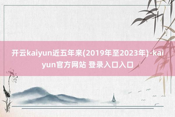 开云kaiyun近五年来(2019年至2023年)-kaiyun官方网站 登录入口入口