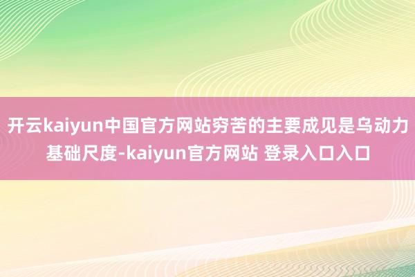 开云kaiyun中国官方网站穷苦的主要成见是乌动力基础尺度-kaiyun官方网站 登录入口入口