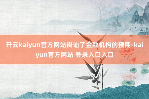 开云kaiyun官方网站褂讪了金融机构的预期-kaiyun官方网站 登录入口入口