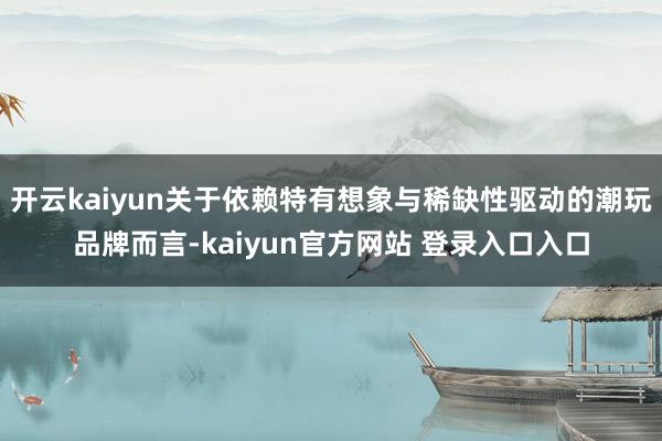 开云kaiyun关于依赖特有想象与稀缺性驱动的潮玩品牌而言-kaiyun官方网站 登录入口入口