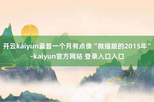 开云kaiyun曩昔一个月有点像“微缩版的2015年”-kaiyun官方网站 登录入口入口